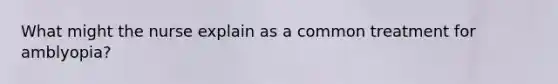What might the nurse explain as a common treatment for amblyopia?