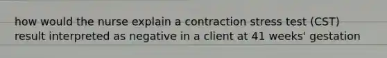 how would the nurse explain a contraction stress test (CST) result interpreted as negative in a client at 41 weeks' gestation