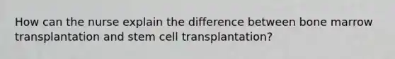 How can the nurse explain the difference between bone marrow transplantation and stem cell transplantation?