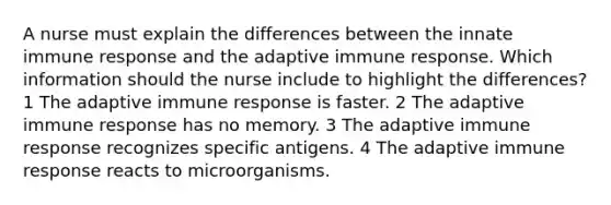 A nurse must explain the differences between the innate immune response and the adaptive immune response. Which information should the nurse include to highlight the differences? 1 The adaptive immune response is faster. 2 The adaptive immune response has no memory. 3 The adaptive immune response recognizes specific antigens. 4 The adaptive immune response reacts to microorganisms.