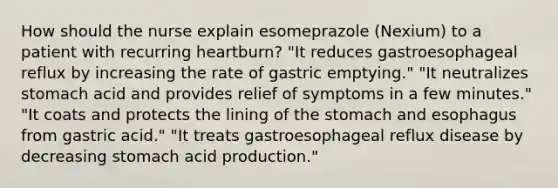 How should the nurse explain esomeprazole (Nexium) to a patient with recurring heartburn? "It reduces gastroesophageal reflux by increasing the rate of gastric emptying." "It neutralizes stomach acid and provides relief of symptoms in a few minutes." "It coats and protects the lining of the stomach and esophagus from gastric acid." "It treats gastroesophageal reflux disease by decreasing stomach acid production."