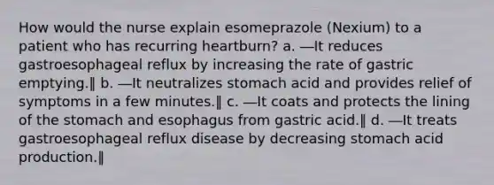 How would the nurse explain esomeprazole (Nexium) to a patient who has recurring heartburn? a. ―It reduces gastroesophageal reflux by increasing the rate of gastric emptying.‖ b. ―It neutralizes stomach acid and provides relief of symptoms in a few minutes.‖ c. ―It coats and protects the lining of the stomach and esophagus from gastric acid.‖ d. ―It treats gastroesophageal reflux disease by decreasing stomach acid production.‖