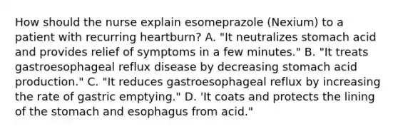 How should the nurse explain esomeprazole (Nexium) to a patient with recurring heartburn? A. "It neutralizes stomach acid and provides relief of symptoms in a few minutes." B. "It treats gastroesophageal reflux disease by decreasing stomach acid production." C. "It reduces gastroesophageal reflux by increasing the rate of gastric emptying." D. 'It coats and protects the lining of the stomach and esophagus from acid."