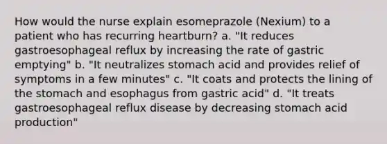 How would the nurse explain esomeprazole (Nexium) to a patient who has recurring heartburn? a. "It reduces gastroesophageal reflux by increasing the rate of gastric emptying" b. "It neutralizes stomach acid and provides relief of symptoms in a few minutes" c. "It coats and protects the lining of the stomach and esophagus from gastric acid" d. "It treats gastroesophageal reflux disease by decreasing stomach acid production"