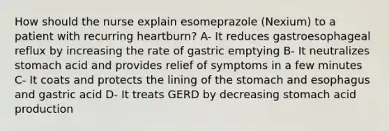 How should the nurse explain esomeprazole (Nexium) to a patient with recurring heartburn? A- It reduces gastroesophageal reflux by increasing the rate of gastric emptying B- It neutralizes stomach acid and provides relief of symptoms in a few minutes C- It coats and protects the lining of <a href='https://www.questionai.com/knowledge/kLccSGjkt8-the-stomach' class='anchor-knowledge'>the stomach</a> and esophagus and gastric acid D- It treats GERD by decreasing stomach acid production