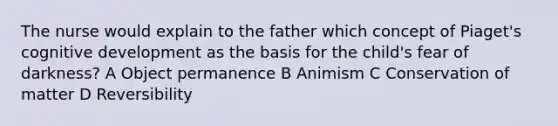 The nurse would explain to the father which concept of Piaget's cognitive development as the basis for the child's fear of darkness? A Object permanence B Animism C Conservation of matter D Reversibility