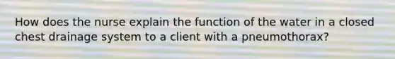 How does the nurse explain the function of the water in a closed chest drainage system to a client with a pneumothorax?