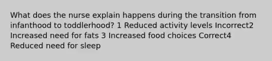 What does the nurse explain happens during the transition from infanthood to toddlerhood? 1 Reduced activity levels Incorrect2 Increased need for fats 3 Increased food choices Correct4 Reduced need for sleep