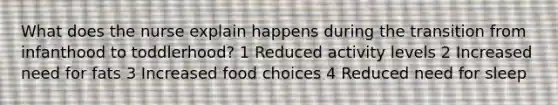 What does the nurse explain happens during the transition from infanthood to toddlerhood? 1 Reduced activity levels 2 Increased need for fats 3 Increased food choices 4 Reduced need for sleep