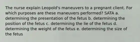 The nurse explain Leopold's maneuvers to a pregnant client. For which purposes are these maneuvers performed? SATA a. determining the presentation of the fetus b. determining the position of the fetus c. determining the lie of the fetus d. determining the weight of the fetus e. determining the size of the fetus