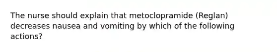 The nurse should explain that metoclopramide (Reglan) decreases nausea and vomiting by which of the following actions?