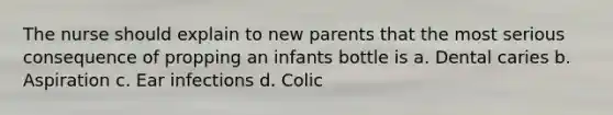 The nurse should explain to new parents that the most serious consequence of propping an infants bottle is a. Dental caries b. Aspiration c. Ear infections d. Colic