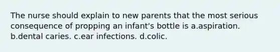 The nurse should explain to new parents that the most serious consequence of propping an infant's bottle is a.aspiration. b.dental caries. c.ear infections. d.colic.