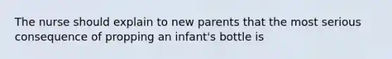 The nurse should explain to new parents that the most serious consequence of propping an infant's bottle is