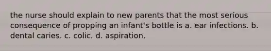 the nurse should explain to new parents that the most serious consequence of propping an infant's bottle is a. ear infections. b. dental caries. c. colic. d. aspiration.