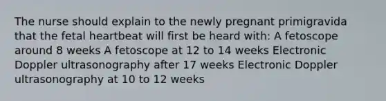 The nurse should explain to the newly pregnant primigravida that the fetal heartbeat will first be heard with: A fetoscope around 8 weeks A fetoscope at 12 to 14 weeks Electronic Doppler ultrasonography after 17 weeks Electronic Doppler ultrasonography at 10 to 12 weeks