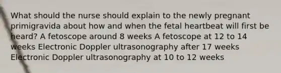 What should the nurse should explain to the newly pregnant primigravida about how and when the fetal heartbeat will first be heard? A fetoscope around 8 weeks A fetoscope at 12 to 14 weeks Electronic Doppler ultrasonography after 17 weeks Electronic Doppler ultrasonography at 10 to 12 weeks