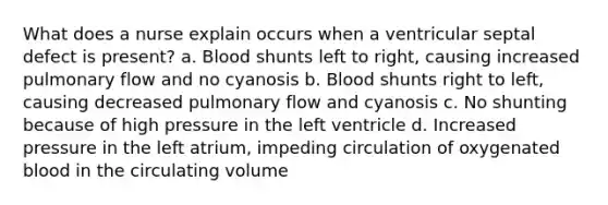 What does a nurse explain occurs when a ventricular septal defect is present? a. Blood shunts left to right, causing increased pulmonary flow and no cyanosis b. Blood shunts right to left, causing decreased pulmonary flow and cyanosis c. No shunting because of high pressure in the left ventricle d. Increased pressure in the left atrium, impeding circulation of oxygenated blood in the circulating volume