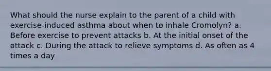 What should the nurse explain to the parent of a child with exercise-induced asthma about when to inhale Cromolyn? a. Before exercise to prevent attacks b. At the initial onset of the attack c. During the attack to relieve symptoms d. As often as 4 times a day