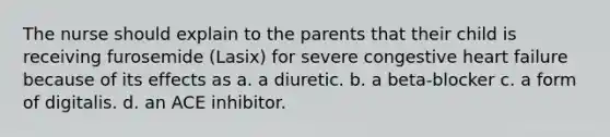 The nurse should explain to the parents that their child is receiving furosemide (Lasix) for severe congestive heart failure because of its effects as a. a diuretic. b. a beta-blocker c. a form of digitalis. d. an ACE inhibitor.