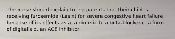 The nurse should explain to the parents that their child is receiving furosemide (Lasix) for severe congestive heart failure because of its effects as a. a diuretic b. a beta-blocker c. a form of digitalis d. an ACE inhibitor