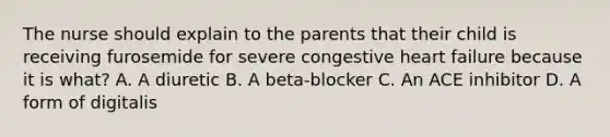 The nurse should explain to the parents that their child is receiving furosemide for severe congestive heart failure because it is what? A. A diuretic B. A beta-blocker C. An ACE inhibitor D. A form of digitalis