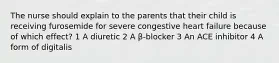 The nurse should explain to the parents that their child is receiving furosemide for severe congestive heart failure because of which effect? 1 A diuretic 2 A β-blocker 3 An ACE inhibitor 4 A form of digitalis