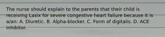 The nurse should explain to the parents that their child is receiving Lasix for severe congestive heart failure because it is a/an: A. Diuretic. B. Alpha-blocker. C. Form of digitalis. D. ACE inhibitor.