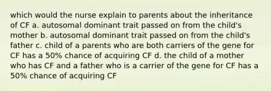 which would the nurse explain to parents about the inheritance of CF a. autosomal dominant trait passed on from the child's mother b. autosomal dominant trait passed on from the child's father c. child of a parents who are both carriers of the gene for CF has a 50% chance of acquiring CF d. the child of a mother who has CF and a father who is a carrier of the gene for CF has a 50% chance of acquiring CF