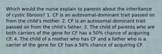 Which would the nurse explain to parents about the inheritance of cystic fibrosis? 1. CF is an autosomal-dominant trait passed on from the child's mother. 2. CF is an autosomal-dominant trait passed on from the child's father. 3. The child of parents who are both carriers of the gene for CF has a 50% chance of acquiring CF. 4. The child of a mother who has CF and a father who is a carrier of the gene for CF has a 50% chance of acquiring CF.