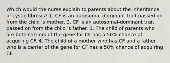 Which would the nurse explain to parents about the inheritance of cystic fibrosis? 1. CF is an autosomal-dominant trait passed on from the child 's mother. 2. CF is an autosomal-dominant trait passed on from the child 's father. 3. The child of parents who are both carriers of the gene for CF has a 50% chance of acquiring CF. 4. The child of a mother who has CF and a father who is a carrier of the gene for CF has a 50% chance of acquiring CF.