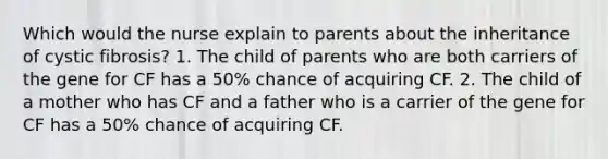 Which would the nurse explain to parents about the inheritance of cystic fibrosis? 1. The child of parents who are both carriers of the gene for CF has a 50% chance of acquiring CF. 2. The child of a mother who has CF and a father who is a carrier of the gene for CF has a 50% chance of acquiring CF.