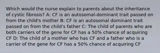 Which would the nurse explain to parents about the inheritance of cystic fibrosis? A: CF is an autosomal-dominant trait passed on from the child's mother B: CF is an autosomal dominant trait passed on from the child's father C: The child of parents who are both carriers of the gene for CF has a 50% chance of acquiring CF D: The child of a mother who has CF and a father who is a carrier of the gene for CF has a 50% chance of acquiring CF