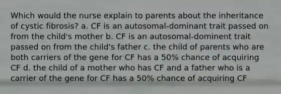 Which would the nurse explain to parents about the inheritance of cystic fibrosis? a. CF is an autosomal-dominant trait passed on from the child's mother b. CF is an autosomal-dominent trait passed on from the child's father c. the child of parents who are both carriers of the gene for CF has a 50% chance of acquiring CF d. the child of a mother who has CF and a father who is a carrier of the gene for CF has a 50% chance of acquiring CF