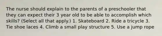 The nurse should explain to the parents of a preschooler that they can expect their 3 year old to be able to accomplish which skills? (Select all that apply.) 1. Skateboard 2. Ride a tricycle 3. Tie shoe laces 4. Climb a small play structure 5. Use a jump rope