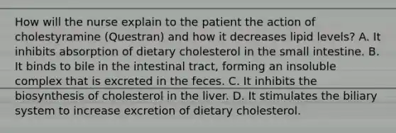 How will the nurse explain to the patient the action of cholestyramine (Questran) and how it decreases lipid levels? A. It inhibits absorption of dietary cholesterol in the small intestine. B. It binds to bile in the intestinal tract, forming an insoluble complex that is excreted in the feces. C. It inhibits the biosynthesis of cholesterol in the liver. D. It stimulates the biliary system to increase excretion of dietary cholesterol.