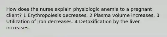 How does the nurse explain physiologic anemia to a pregnant client? 1 Erythropoiesis decreases. 2 Plasma volume increases. 3 Utilization of iron decreases. 4 Detoxification by the liver increases.