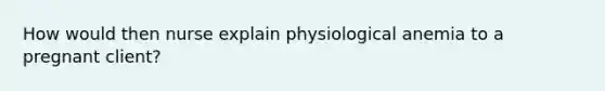 How would then nurse explain physiological anemia to a pregnant client?