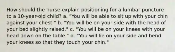 How should the nurse explain positioning for a lumbar puncture to a 10-year-old child? a. "You will be able to sit up with your chin against your chest." b. "You will be on your side with the head of your bed slightly raised." c. "You will be on your knees with your head down on the table." d. "You will lie on your side and bend your knees so that they touch your chin."