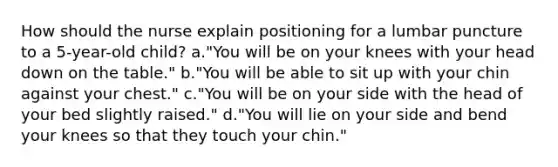 How should the nurse explain positioning for a lumbar puncture to a 5-year-old child? a."You will be on your knees with your head down on the table." b."You will be able to sit up with your chin against your chest." c."You will be on your side with the head of your bed slightly raised." d."You will lie on your side and bend your knees so that they touch your chin."