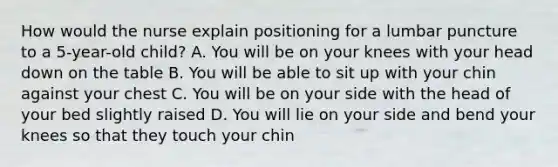 How would the nurse explain positioning for a lumbar puncture to a 5-year-old child? A. You will be on your knees with your head down on the table B. You will be able to sit up with your chin against your chest C. You will be on your side with the head of your bed slightly raised D. You will lie on your side and bend your knees so that they touch your chin