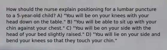 How should the nurse explain positioning for a lumbar puncture to a 5-year-old child? A) "You will be on your knees with your head down on the table." B) "You will be able to sit up with your chin against your chest." C) "You will be on your side with the head of your bed slightly raised." D) "You will lie on your side and bend your knees so that they touch your chin."