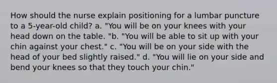 How should the nurse explain positioning for a lumbar puncture to a 5-year-old child? a. "You will be on your knees with your head down on the table. "b. "You will be able to sit up with your chin against your chest." c. "You will be on your side with the head of your bed slightly raised." d. "You will lie on your side and bend your knees so that they touch your chin."