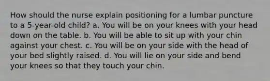 How should the nurse explain positioning for a lumbar puncture to a 5-year-old child? a. You will be on your knees with your head down on the table. b. You will be able to sit up with your chin against your chest. c. You will be on your side with the head of your bed slightly raised. d. You will lie on your side and bend your knees so that they touch your chin.