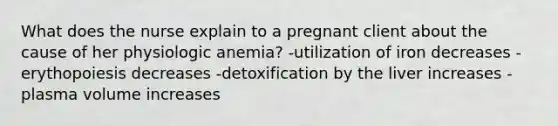 What does the nurse explain to a pregnant client about the cause of her physiologic anemia? -utilization of iron decreases -erythopoiesis decreases -detoxification by the liver increases -plasma volume increases