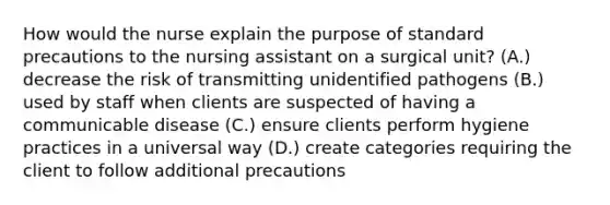 How would the nurse explain the purpose of standard precautions to the nursing assistant on a surgical unit? (A.) decrease the risk of transmitting unidentified pathogens (B.) used by staff when clients are suspected of having a communicable disease (C.) ensure clients perform hygiene practices in a universal way (D.) create categories requiring the client to follow additional precautions