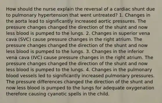 How should the nurse explain the reversal of a cardiac shunt due to pulmonary hypertension that went untreated? 1. Changes in the aorta lead to significantly increased aortic pressures. The pressure changes changed the direction of the shunt and now less blood is pumped to the lungs. 2. Changes in superior vena cava (SVC) cause pressure changes in the right atrium. The pressure changes changed the direction of the shunt and now less blood is pumped to the lungs. 3. Changes in the inferior vena cava (IVC) cause pressure changes in the right atrium. The pressure changes changed the direction of the shunt and now less blood is pumped to the lungs. 4. Changes in the pulmonary blood vessels led to significantly increased pulmonary pressures. The pressure differences changed the direction of the shunt and now less blood is pumped to the lungs for adequate oxygenation therefore causing cyanotic spells in the child.