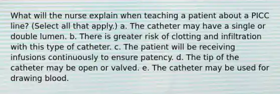 What will the nurse explain when teaching a patient about a PICC line? (Select all that apply.) a. The catheter may have a single or double lumen. b. There is greater risk of clotting and infiltration with this type of catheter. c. The patient will be receiving infusions continuously to ensure patency. d. The tip of the catheter may be open or valved. e. The catheter may be used for drawing blood.