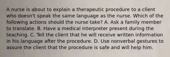 A nurse is about to explain a therapeutic procedure to a client who doesn't speak the same language as the nurse. Which of the following actions should the nurse take? A. Ask a family member to translate. B. Have a medical interpreter present during the teaching. C. Tell the client that he will receive written information in his language after the procedure. D. Use nonverbal gestures to assure the client that the procedure is safe and will help him.