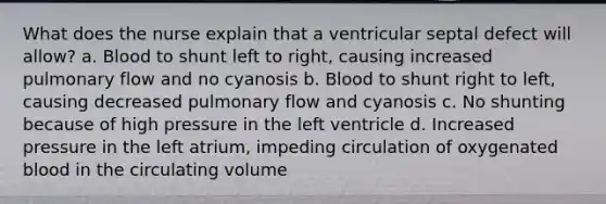 What does the nurse explain that a ventricular septal defect will allow? a. Blood to shunt left to right, causing increased pulmonary flow and no cyanosis b. Blood to shunt right to left, causing decreased pulmonary flow and cyanosis c. No shunting because of high pressure in the left ventricle d. Increased pressure in the left atrium, impeding circulation of oxygenated blood in the circulating volume